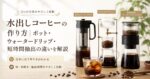 水出しコーヒーの作り方｜ポット・ウォータードリップ・短時間抽出の違いを解説