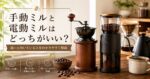 手動ミルと電動ミルはどっちがいい？違いと向いている人をわかりやすく解説
