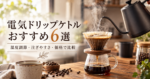 電気ドリップケトルおすすめ6選｜温度調節・注ぎやすさ・価格で比較
